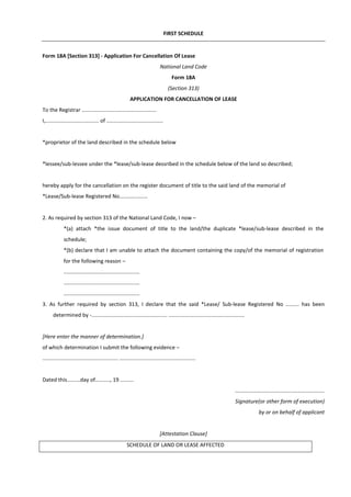 FIRST SCHEDULE
Form 18A [Section 313] - Application For Cancellation Of Lease
National Land Code
Form 18A
(Section 313)
APPLICATION FOR CANCELLATION OF LEASE
To the Registrar ..................................................
I,.................................... of ......................................
*proprietor of the land described in the schedule below
*lessee/sub-lessee under the *lease/sub-lease dessribed in the schedule below of the land so described;
hereby apply for the cancellation on the register document of title to the said land of the memorial of
*Lease/Sub-lease Registered No...................
2. As required by section 313 of the National Land Code, I now –
*(a) attach *the issue document of title to the land/the duplicate *lease/sub-lease described in the
schedule;
*(b) declare that I am unable to attach the document containing the copy/of the memorial of registration
for the following reason –
...................................................
...................................................
...................................................
3. As further required by section 313, I declare that the said *Lease/ Sub-lease Registered No ......... has been
determined by -................................................... ...................................................
[Here enter the manner of determination.]
of which determination I submit the following evidence –
................................................... ...................................................
Dated this.........day of.........., 19 .........
............................................................
Signature(or other form of execution)
by or on behalf of applicant
[Attestation Clause]
SCHEDULE OF LAND OR LEASE AFFECTED
 