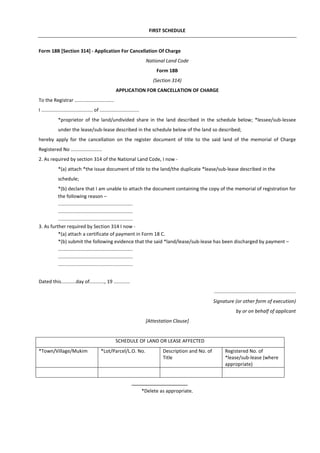 FIRST SCHEDULE
Form 18B [Section 314] - Application For Cancellation Of Charge
National Land Code
Form 18B
(Section 314)
APPLICATION FOR CANCELLATION OF CHARGE
To the Registrar .............................
I ...................................... of .............................
*proprietor of the land/undivided share in the land described in the schedule below; *lessee/sub-lessee
under the lease/sub-lease described in the schedule below of the land so described;
hereby apply for the cancellation on the register document of title to the said land of the memorial of Charge
Registered No .......................
2. As required by section 314 of the National Land Code, I now -
*(a) attach *the issue document of title to the land/the duplicate *lease/sub-lease described in the
schedule;
*(b) declare that I am unable to attach the document containing the copy of the memorial of registration for
the following reason –
.......................................................
.......................................................
.......................................................
3. As further required by Section 314 I now -
*(a) attach a certificate of payment in Form 18 C.
*(b) submit the following evidence that the said *land/lease/sub-lease has been discharged by payment –
.......................................................
.......................................................
.......................................................
Dated this...........day of..........., 19 ............
............................................................
Signature (or other form of execution)
by or on behalf of applicant
[Attestation Clause]
SCHEDULE OF LAND OR LEASE AFFECTED
*Town/Village/Mukim *Lot/Parcel/L.O. No. Description and No. of
Title
Registered No. of
*lease/sub-lease (where
appropriate)
*Delete as appropriate.
 