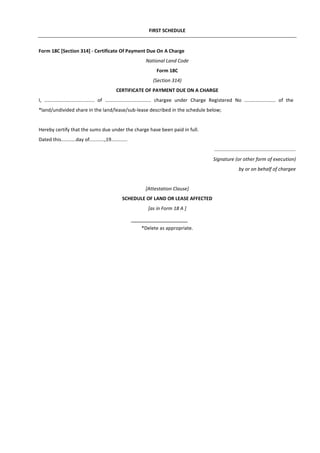 FIRST SCHEDULE
Form 18C [Section 314] - Certificate Of Payment Due On A Charge
National Land Code
Form 18C
(Section 314)
CERTIFICATE OF PAYMENT DUE ON A CHARGE
I, ..................................... of .................................. chargee under Charge Registered No ....................... of the
*land/undivided share in the land/lease/sub-lease described in the schedule below;
Hereby certify that the sums due under the charge have been paid in full.
Dated this...........day of...........,19............
............................................................
Signature (or other form of execution)
by or on behalf of chargee
[Attestation Clause]
SCHEDULE OF LAND OR LEASE AFFECTED
[as in Form 18 A ]
*Delete as appropriate.
 