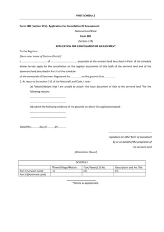 FIRST SCHEDULE
Form 18D [Section 315] - Application For Cancellation Of Aneasement
National Land Code
Form 18D
(Section 315)
APPLICATION FOR CANCELLATION OF AN EASEMENT
To the Registrar..............................
[Here enter name of State or District]
I, .................................... of ...................................... proprietor of the servient land described in Part I of the schedule
below hereby apply for the cancellation on the register documents of title both of the servient land and of the
dominant land described in Part II of the schedule-
of the memorials of Easement Registered No ............... on the grounds that ...............
2. As required by section 315 of the National Land Code, I now -
(a) *attach/declare that I am unable to attach -the issue document of title to the servient land *for the
following reasons-
....................................................
....................................................
(b) submit the following evidence of the grounds on which this application based -
....................................................
....................................................
Dated this............day of...........,19............
..............................................................
Signature (or other form of execution)
by or on behalf of the proprietor of
the servient land
[Attestation Clause]
SCHEDULE
*Town/Village/Mukim. *Lot/Parcel/L.O.No. Description and No.Title
Part I (Servient Land) (1) (2) (3)
Part II (Dominant Land)
*Delete as appropriate.
 