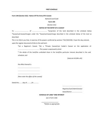 FIRST SCHEDULE
Form 19A [Section 321] - Notice Of The Entry Of A Caveat
National Land Code
Form 19A
(Section 321)
NOTICE OF THE ENTRY OF A CAVEAT
To ................................. of ................................... *proprietor of the land described in the schedule below
*lessee/sub-lessee/chargee under the *lease/sub-lease/charge described in the schedule below of the land so
described.
This is to inform you that, in exercise of the powers conferred by sections *321/324/330, I have this day entered,
upon the register document of title to the said land -
*(a) a Registrar's Caveat. *(b) a *Private Caveat/Lien holder's Caveat on the application of-
................................................... This caveat is expressed to bind-
* the whole of the land/the undivided share in the land/the particular interest described in the said
schedule; and
[Subs.Act A1104:s.45]
the effect thereof is
....................................................
....................................................
....................................................
[Here state the effect of the caveat]
Dated this.........day of..........,19.............
..............................................
Registrar/Land Administrator
State/District .........................
SCHEDULE OF LAND *AND INTEREST
[as in Form 13A]
*Delete as appropriate
 