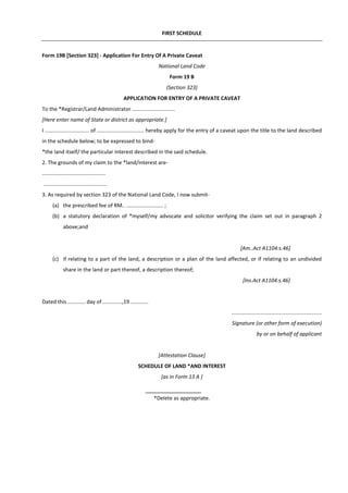FIRST SCHEDULE
Form 19B [Section 323] - Application For Entry Of A Private Caveat
National Land Code
Form 19 B
(Section 323)
APPLICATION FOR ENTRY OF A PRIVATE CAVEAT
To the *Registrar/Land Administrator .............................
[Here enter name of State or district as appropriate.]
I .............................. of ................................ hereby apply for the entry of a caveat upon the title to the land described
in the schedule below; to be expressed to bind-
*the land itself/ the particular interest described in the said schedule.
2. The grounds of my claim to the *land/interest are-
...........................................
...........................................
3. As required by section 323 of the National Land Code, I now submit-
(a) the prescribed fee of RM.. ......................... ;
(b) a statutory declaration of *myself/my advocate and solicitor verifying the claim set out in paragraph 2
above;and
[Am..Act A1104:s.46]
(c) if relating to a part of the land, a description or a plan of the land affected, or if relating to an undivided
share in the land or part thereof, a description thereof;
[Ins.Act A1104:s.46]
Dated this ............ day of .............,19 ............
.............................................................
Signature (or other form of execution)
by or on behalf of applicant
[Attestation Clause]
SCHEDULE OF LAND *AND INTEREST
[as in Form 13 A ]
*Delete as appropriate.
 