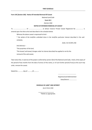 FIRST SCHEDULE
Form 19C [Section 326] - Notice Of Intended Removal Of Caveat
National Land Code
Form 19 C
(Section 326)
NOTICE OF INTENDED REMOVAL OF CAVEAT
To ................................ of .................................. at whose instance Private Caveat Registered No .................. is
entered upon the title to the land described in the schedule below.
Whereas the above caveat is expressed to bind -
* the whole of the land/the undivided share in the land/the particular interest described in the said
schedule;
[Subs. Act A1104:s.46]
And whereas –
*the proprietor of the land.
*the lessee/ sub-lessee/ chargee under he interest described has applied to me for the
removal of the said caveat;
Take notice that, in exercise of the powers conferred by section 326 of the National Land Code, I shall, at the expiry of
the period of two months from the date of service of this notice, or of such further period (if any) as the court may
order, remove the caveat.
Dated this ............. day of ...........,19 ............
..............................................
Registrar/Land Administrator
State/District ...................
SCHEDULE OF LAND* AND INTEREST
[as in Form 13A]
*Delete as appropriate.
 