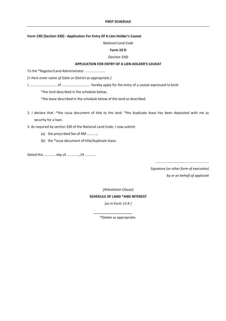 FIRST SCHEDULE
Form 19D [Section 330] - Application For Entry Of A Lien-Holder's Caveat
National Land Code
Form 19 D
(Section 330)
APPLICATION FOR ENTRY OF A LIEN-HOLDER'S CAVEAT
To the *Register/Land Administrator ......................
[+ Here enter name of State or District as appropriate.]
I, ............................ of .............................. hereby apply for the entry of a caveat expressed to bind-
*the land described in the schedule below;
*the lease described in the schedule below of the land so described.
2. I declare that -*the issue document of title to the land. *the duplicate lease has been deposited with me as
security for a loan.
3. As required by section 330 of the National Land Code, I now submit-
(a) the prescribed fee of RM ......... ;
(b) the *issue document of title/duplicate lease.
Dated this ............ day of .............,19 ............
...............……………...........................
Signature (or other form of execution)
by or on behalf of applicant
[Attestation CIause]
SCHEDULE OF LAND *AND INTEREST
[as in Form 13 A ]
*Delete as appropriate.
 
