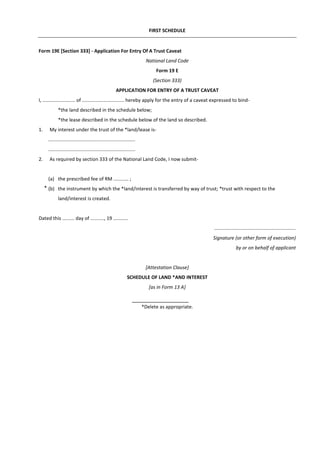 FIRST SCHEDULE
Form 19E [Section 333] - Application For Entry Of A Trust Caveat
National Land Code
Form 19 E
(Section 333)
APPLICATION FOR ENTRY OF A TRUST CAVEAT
I, ........................ of ............................... hereby apply for the entry of a caveat expressed to bind-
*the land described in the schedule below;
*the lease described in the schedule below of the land so described.
1. My interest under the trust of the *land/lease is-
................................................................
................................................................
2. As required by section 333 of the National Land Code, I now submit-
(a) the prescribed fee of RM ........... ;
(b) the instrument by which the *land/interest is transferred by way of trust; *trust with respect to the
land/interest is created.
Dated this ......... day of .........., 19 ...........
............................................................
Signature (or other form of execution)
by or on behalf of applicant
[Attestation Clause]
SCHEDULE OF LAND *AND INTEREST
[as in Form 13 A]
*Delete as appropriate.
*
 