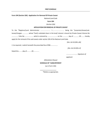 FIRST SCHEDULE
Form 19H [Section 326] - Application For Removal Of Private Caveat
National Land Code
Form 19H
(Section 326)
APPLICATION FOR REMOVAL OF PRIVATE CAVEAT
To the *Registrar/Land Administrator ........................ I............................. being the *proprietor/lessee/sub-
lessee/chargee ............... whose *land/ undivided share in the land/ interest is bound by Private Caveat Volume No
................ Folio No ..................... which is entered by ........................ on the .............. day of ............. 20 ........ hereby
apply for the removal of the said caveat under section 326 of the National Land Code.
[Am. Act A1104:s.46]
2. As required, I submit herewith the prescribed fee of RM..................
[Am. Act A1104:s.4]
Dated this..........day of............20..............
........................... Signature of
applicant
[Attestation Clause]
SCHEDULE OF *LAND/INTEREST
(as in Form 13A)
*Delete as appropriate.
 