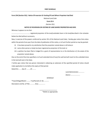 FIRST SCHEDULE
Form 23A [Section 351] - Notice Of reversion Or Vesting Of Land Where Proprietor had Died
National Land Code
Form 23 A
(Section 351)
NOTICE OF REVERSION OR VESTING OF LAND WHERE PROPRIETOR HAD DIED
Whereas it appears to me that-
............................................. registered proprietor of the land/undivided share in the land/described in the schedule
below has died without successors;
Now, in exercise of the powers conferred by section 351 of the National Land Code, I hereby give notice that unless
within the period of one year from the date of publication of this notice, or of such further period as may be granted-
(i) it has been proved to my satisfaction that the proprietor named above is still alive;or
(ii) some other person or body has been registered as proprietor of the land; or
(iii) a petition has been filed or lodged for a grant of representation to or the distribution of, the estate of the
proprietor named above;
then at the end of the time specified, or of such extended time (if any) the said land will revert to the undivided share
in the land will vest in the State.
I further give notice that any person interested in obtaining an extension of the specified period of notice should
make application to me before the expiry of that period.
Dated this ....... day of .........,19 .........
Land Administrator...............
District .......................
SCHEDULE
*Town/Village/Mukim ..........*Lot/Parcel/L.O. No ............
Description and No. of Title ............ Area ................
*Delete as appropriate.
 