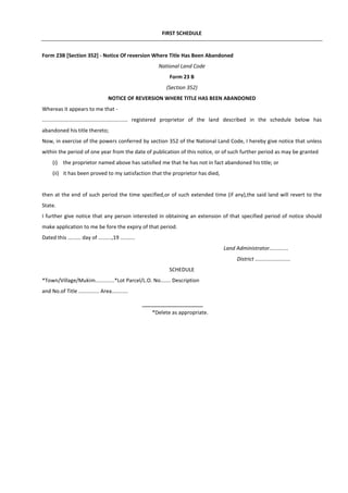 FIRST SCHEDULE
Form 23B [Section 352] - Notice Of reversion Where Title Has Been Abandoned
National Land Code
Form 23 B
(Section 352)
NOTICE OF REVERSION WHERE TITLE HAS BEEN ABANDONED
Whereas it appears to me that -
.......................................................... registered proprietor of the land described in the schedule below has
abandoned his title thereto;
Now, in exercise of the powers conferred by section 352 of the National Land Code, I hereby give notice that unless
within the period of one year from the date of publication of this notice, or of such further period as may be granted
(i) the proprietor named above has satisfied me that he has not in fact abandoned his title; or
(ii) it has been proved to my satisfaction that the proprietor has died,
then at the end of such period the time specified,or of such extended time (if any),the said land will revert to the
State.
I further give notice that any person interested in obtaining an extension of that specified period of notice should
make application to me be fore the expiry of that period.
Dated this ......... day of .........,19 ..........
Land Administrator.............
District ........................
SCHEDULE
*Town/Village/Mukim.............*Lot Parcel/L.O. No....... Description
and No.of Title .............. Area...........
*Delete as appropriate.
 
