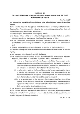 PART ONE (C)
MODIFICATIONS TO FACILITATE THE IMPLEMENTATION OF THE ELECTRONIC LAND
ADMINISTRATION SYSTEM
[Ins. Act A1333]
5D. Coming into operation of the Electronic Land Administration System in any land
Registry.
(1) The Minister may, with the approval of the National Land Council, by notification in the
Gazette of the Federation, appoint a date for the coming into operation of the Electronic
Land Administration System in any land Registry.
(2) For the purpose of this section, "land Registry" means-
(a) in the case of land held or to be held under Registry title, or under the form of qualified
title corresponding to Registry title, the office of the Registrar of Titles;
(b) in the case of land held or to be held under Land Office title, or under the form of
qualified title corresponding to Land Office title, the office of the Land Administrator;
and
(c) Disaster Recovery Centre in times of disaster as specified by the State Authority.
(3) Upon the coming into force of the Electronic Land Administration System in any land
Registry-
(a) the provisions of the Sixteenth Schedule shall apply;
(b) the provisions of this Code shall be read with modifications, amendments, additions,
deletions, substitutions or adaptations as provided in the Sixteenth Schedule-
(i) in so far as they relate to the forms of document of title, the procedure for the
preparation and registration of any document of title, any dealing in respect of
land and any entry or endorsement of any note, memorial or memorandum or
any correction or cancellation thereof on any document of title;
(ii) in so far as they relate to the forms of document of temporary occupation licence
or permit, the procedure for the preparation and authentication of any
document of temporary occupation licence or permit, and entry of any note
thereof on any document of aforesaid licence or permit; and
(iii) in so far as they relate to the procedure for the payments of any item of land
revenue, or the procedure for searches, or the procedure for the safe keeping of
registers or other records, or the procedure for the maintenance of Presentation
Book and Correction Note-Book thereof; and
(c) the provisions of the Fourteenth Schedule shall cease to be operative.
(4) The Minister may, with the approval of the National Land Council, by order published in
the Gazette of the Federation, make any amendment to the Sixteenth Schedule that he may
consider necessary, desirable or expedient.
[Ins. Act A1333]
 