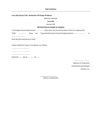 FIRST SCHEDULE
Form 26A [Section 379] - Notification Of Change Of Address
National Land Code
Form 26A
(Section 379)
NOTIFICATION OF CHANGE OF ADDRESS
To the Registrar/Land Administrator .................... [Here enter the name of the State or District as appropriate]
*I/We ................... being the *proprietor/lessee/sub-lessee/chargee/caveator/.............................. of
................................
(here describe land/interest in land)
hereby notify that *my/our new address is as follows;
............................................
............................................
............................................
Dated this ......... day of ................ 19 ..........
......................................
Signature of *proprietor/
lessee/sub-lessee/chargee/
caveator, etc.
*Delete as appropriate.
 