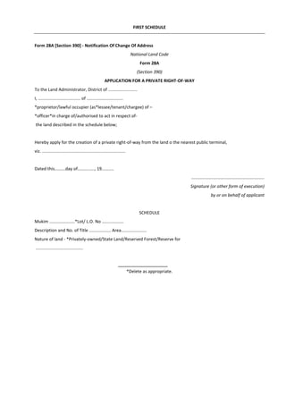 FIRST SCHEDULE
Form 28A [Section 390] - Notification Of Change Of Address
National Land Code
Form 28A
(Section 390)
APPLICATION FOR A PRIVATE RIGHT-OF-WAY
To the Land Administrator, District of ........................
I, ................................... of ..............................
*proprietor/lawful occupier (as*lessee/tenant/chargee) of –
*officer*in charge of/authorised to act in respect of-
the land described in the schedule below;
Hereby apply for the creation of a private right-of-way from the land o the nearest public terminal,
viz. .....................................................................
Dated this.........day of.............., 19..........
............................................................
Signature (or other form of execution)
by or on behalf of applicant
SCHEDULE
Mukim .....................*Lot/ L.O. No ..................
Description and No. of Title .................. Area.....................
Nature of land - *Privately-owned/State Land/Reserved Forest/Reserve for
.......................................
*Delete as appropriate.
 