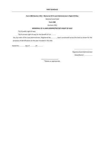 FIRST SCHEDULE
Form 28B [Section 391] - Memorial Of A Land Administrator's Right Of Way
National Land Code
Form 28B
(Sections 391)
MEMORIAL OF A LAND ADMINISTRATOR'S RIGHT OF WAY
*(a) A public right-of-way
*(b) A private right-of-way for the benefit of Lot ...........
has, by order of the Land Administrator, Registered No ............., been constituted across this land as shown for the
purposes of identification on the plan included in this title.
Dated this ............. day of ............,19 .............
.................…………...............
Registrar/Land Administrator
State/District ....................
*Delete as appropriate.
 