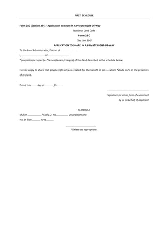 FIRST SCHEDULE
Form 28C [Section 394] - Application To Share In A Private Right-Of-Way
National Land Code
Form 28 C
(Section 394)
APPLICATION TO SHARE IN A PRIVATE RIGHT-OF-WAY
To the Land Administrator, District of..........................
I,................................... of...............................
*proprietor/occupier (as *lessee/tenant/chargee) of the land described in the schedule below;
Hereby apply to share that private right-of-way created for the benefit of Lot......which *abuts on/is in the proximity
of my land.
Dated this..........day of.............,19..........
.............................................................
Signature (or other form of execution)
by or on behalf of applicant
SCHEDULE
Mukim .................... *Lot/L.O. No.................. Description and
No. of Title............. Area...........
*Delete as appropriate.
 