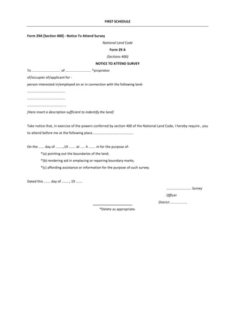 FIRST SCHEDULE
Form 29A [Section 400] - Notice To Attend Survey
National Land Code
Form 29 A
(Sections 400)
NOTICE TO ATTEND SURVEY
To .............................. of ........................... *proprietor
of/occupier of/applicant for -
person interested in/employed on or in connection with the following land-
........................................
........................................
.........................................
[Here insert a description sufficient to indentify the land]
Take notice that, in exercise of the powers conferred by section 400 of the National Land Code, I hereby require , you
to attend before me at the following place...........................................
On the ...... day of ........,19 ....... at ..... h ....... m for the purpose of-
*(a) pointing out the boundaries of the land;
*(b) rendering aid in emplacing or repairing boundary marks;
*(c) affording assistance or information for the purpose of such survey.
Dated this ....... day of ........, 19 .......
.......................... Survey
Officer
District ..................
*Delete as appropriate.
 