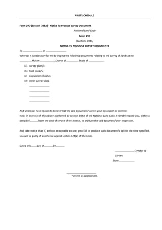 FIRST SCHEDULE
Form 29D [Section 398A] - Notice To Produce survey Document
National Land Code
Form 29D
(Sections 398A)
NOTICE TO PRODUCE SURVEY DOCUMENTS
To ............................ of ..............................
Whereas it is necessary for me to inspect the following documents relating to the survey of land Lot No
..................Mukim ......................District of.................. State of .......................
(a) survey plan/s:
(b) field book/s;
(c) calculation sheet/s;
(d) other survey data
.............................
.............................
.............................
.............................
And whereas I have reason to believe that the said document/s are in your possession or control:
Now, in exercise of the powers conferred by section 398A of the National Land Code, I hereby require you, within a
period of.............from the date of service of this notice, to produce the said document/s for inspection.
And take notice that if, without reasonable excuse, you fail to produce such document/s within the time specified,
you will be guilty of an offence against section 424(2) of the Code.
Dated this.........day of.............19.............
........................... Director of
Survey
State.......................
*Delete as appropriate.
 