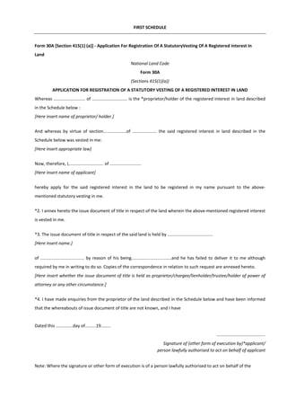 FIRST SCHEDULE
Form 30A [Section 415(1) (a)] - Application For Registration Of A StatutoryVesting Of A Registered Interest In
Land
National Land Code
Form 30A
(Sections 415(1)(a))
APPLICATION FOR REGISTRATION OF A STATUTORY VESTING OF A REGISTERED INTEREST IN LAND
Whereas .......................... of ............................. is the *proprietor/holder of the registered interest in land described
in the Schedule below :
[Here insert name of proprietor/ holder.]
And whereas by virtue of section...................of .................... the said registered interest in land described in the
Schedule below was vested in me:
[Here insert appropriate law]
Now, therefore, I,............................ of ..........................
[Here insert name of applicant]
hereby apply for the said registered interest in the land to be registered in my name pursuant to the above-
mentioned statutory vesting in me.
*2. I annex hereto the issue document of title in respect of the land wherein the above-mentioned registered interest
is vested in me.
*3. The issue document of title in respect of the said land is held by .....................................
[Here insert name.]
of .................................... by reason of his being.................................and he has failed to deliver it to me although
required by me in writing to do so. Copies of the correspondence in relation to such request are annexed hereto.
[Here insert whether the issue document of title is held as proprietor/chargee/lienholder/trustee/holder of power of
attorney or any other circumstance.]
*4. I have made enquiries from the proprietor of the land described in the Schedule below and have been informed
that the whereabouts of issue document of title are not known, and I have
Dated this ..............day of.........19........
........................................
Signature of (other form of execution by)*applicant/
person lawfully authorised to act on behalf of applicant
Note: Where the signature or other form of execution is of a person lawfully authorised to act on behalf of the
 