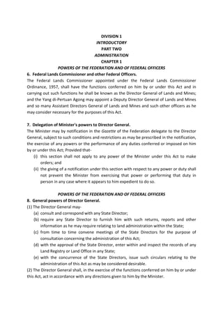DIVISION 1
INTRODUCTORY
PART TWO
ADMINISTRATION
CHAPTER 1
POWERS OF THE FEDERATION AND OF FEDERAL OFFICERS
6. Federal Lands Commissioner and other Federal Officers.
The Federal Lands Commissioner appointed under the Federal Lands Commissioner
Ordinance, 1957, shall have the functions conferred on him by or under this Act and in
carrying out such functions he shall be known as the Director General of Lands and Mines;
and the Yang di-Pertuan Agong may appoint a Deputy Director General of Lands and Mines
and so many Assistant Directors General of Lands and Mines and such other officers as he
may consider necessary for the purposes of this Act.
7. Delegation of Minister's powers to Director General.
The Minister may by notification in the Gazette of the Federation delegate to the Director
General, subject to such conditions and restrictions as may be prescribed in the notification,
the exercise of any powers or the performance of any duties conferred or imposed on him
by or under this Act; Provided that-
(i) this section shall not apply to any power of the Minister under this Act to make
orders; and
(ii) the giving of a notification under this section with respect to any power or duty shall
not prevent the Minister from exercising that power or performing that duty in
person in any case where it appears to him expedient to do so.
POWERS OF THE FEDERATION AND OF FEDERAL OFFICERS
8. General powers of Director General.
(1) The Director General may-
(a) consult and correspond with any State Director;
(b) require any State Director to furnish him with such returns, reports and other
information as he may require relating to land administration within the State;
(c) from time to time convene meetings of the State Directors for the purpose of
consultation concerning the administration of this Act;
(d) with the approval of the State Director, enter within and inspect the records of any
Land Registry or Land Office in any State;
(e) with the concurrence of the State Directors, issue such circulars relating to the
administration of this Act as may be considered desirable.
(2) The Director General shall, in the exercise of the functions conferred on him by or under
this Act, act in accordance with any directions given to him by the Minister.
 