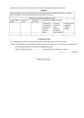 applicant, the nature of his authority and how it is derived should be stated below the signature.
SCHEDULE
Where the address of the person,claiming under this statutory vesting is outside the Federation, an address
within the Federation for the service of notices is to be added in this space.
........................................................................ ........................................................................
SCHEDULE OF REGISTERED INTEREST IN LAND
*Town/ Village/
Mukim
*Lot/ Parcel/
L.O. No.
Description and
No. of Title
Description of registered interest
*Proprietor or
coproprietor (if
co-proprietor
state the
undivided
share)
*Lessee or
sub¬lessee
(state
registered
number of
lease/ sublease)
*Chargee (state
registered
number of
charge)
For Official Use Only
I am *satisfied/not satisfied that a statutory vesting of the registered interest in the land in respect
of which this application is made has been effected in favour of the applicant- *(a) and direct that a registration of
the said registered interest in the name of the applicant be made;
*(b) for the following reasons ............................ and, accordingly, the application is rejected.
L.S .............................. Registrar
*Delete as appropriate.
 