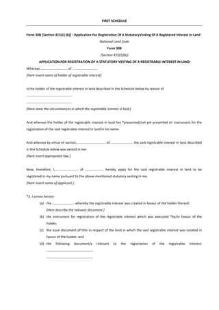 FIRST SCHEDULE
Form 30B [Section 415(1) (b)] - Application For Registration Of A StatutoryVesting Of A Registered Interest In Land
National Land Code
Form 30B
(Section 415(1)(b))
APPLICATION FOR REGISTRATION OF A STATUTORY VESTING OF A REGISTRABLE INTEREST IN LAND
Whereas ............................. of ...........................
[Here insert name of holder of registrable interest]
is the holder of the registrable interest in land described in the Schedule below by reason of
.................................................
.................................................
[Here state the circumstances in which the registrable interest is held.]
And whereas the holder of the registrable interest in land has *presented/not yet presented an instrument for the
registration of the said registrable interest in land in his name-
And whereas by virtue of section, .............................. of ........................ the said registrable interest in land described
in the Schedule below was vested in me:
[Here insert appropriate law.]
Now, therefore, I,......................... of .................... hereby apply for the said registrable interest in land to be
registered in my name pursuant to the above-mentioned statutory vesting in me.
[Here insert name of applicant.]
*2. I annex hereto-
(a) the ........................ whereby the registrable interest was created in favour of the holder thereof;
[Here describe the relevant document.]
(b) the instrument for registration of the registrable interest which was executed *by/in favour of the
holder;
(c) the issue document of title in respect of the land in which the said registrable interest was created in
favour of the holder; and
(d) the following document/s relevant to the registration of the registrable interest:
..................................................
..................................................
 