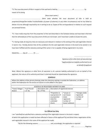 *3. The issue document of title in respect of the said land is held by .................................. of ........................ by
reason of his being
[Here insert name.]
.................................................................... [Here state whether the issue document of title is held as
proprietor/charge/lien-holder/ trustee/holder of power of attorney or any other circumstance] and he has failed to
deliver it to me although required by me in writing to do so. Copies of the correspondence in relation to such request
are annexed hereto.
*4. I have made enquiries from the proprietor of the land described in the Schedule below and have been informed
that the whereabouts of the issue document of title are not known. and I have been unable to locate the same.
*5. Having made all enquiries that are necessary and relevant in relation to the vesting of the said registrable interest
in land in me, I hereby declare that all the conditions for the said registrable interest in the land to be vested in me
have been fulfilled and the statutory vesting of the same in me is capable of being registered in my name.
Dated this......... day of ............. 19 ........
.........................................
Signature of (or other form of execution by)
*applicant/person lawfully authorised to act
on behalf of applicant
Note: Where the signature or other form of execution is of a person lawfully authorised to act on behalf of the
applicant, the nature of his authority and how it is derived should be stated below the signature.
SCHEDULE
Where the address of the person,claiming under this statutory vesting is outside the Federation, an address
within the Federation for the service of notices is to be added in this space.
........................................................................ ........................................................................
SCHEDULE OF REGISTERED INTEREST IN LAND
*Town/ Village/
Mukim
*Lot/ Parcel/
L.O. No.
Description and
No. of Title
Description of registered interest
*Proprietor or
coproprietor (if
co-proprietor
state the
undivided
share)
*Lessee or
sub¬lessee
(state
registered
number of
lease/ sublease)
*Chargee (state
registered
number of
charge)
For Official Use Only
I am *satisfied/not satisfied that a statutory vesting of the registrable interest in the land in respect
of which this application is made has been effected in favour of the applicant*(a) and direct that a registration of the
said registrable interest in the name of the applicant be made;
*(b) for the following reasons ............................. and, accordingly, the application is rejected.
L.S. .......................... Registrar
 