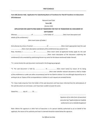 FIRST SCHEDULE
Form 30C [Section 416] - Application For Substituting Name of Transferee For That Of Transferor In A Document
Of Entitlement
National Land Code
Form 30C
(Section 416)
APPLICATION FOR SUBSTITUTING NAME OF TRANSFEREE FOR THAT OF TRANSFEROR IN A DOCUMENT OF
ENTITLEMENT
Whereas ................................... of .......................... is the holder of ....................... [Here insert description and
details of the entitlement.]
[Here insert name of holder.]
And whereas by virtue of section ................................. of ............................... [Here insert appropriate law] the said
.......................... [Here insert description and details of the entitlement] was vested in me:
Now, therefore, I, ........................ of ........................... [Here insert name of applicant] hereby apply for the said
....................... ................................................................. [Here insert description of the document conferring the
entitlement] to be amended by substituting therein my name for the above mentioned holder thereof.
*2. 1 annex hereto the said document mentioned in the foregoing paragraph.
*3. The said document is held by ........................ of....................... [Here insert name] by reason of his being
.................................... .......................................................... [Here state whether relevant document is held as holder
of the entitlement or under ant other circumstance] and he has failed to deliver it to me although required by me in
writing to do so. Copies of the correspondence in relation to such request are annexed hereto.
*4. I have made enquiries from the holder of the said document and have been informed that the whereabouts of
the said document are not known, and I have been unable to locate the same.
Dated this............. day of............ 19.........
..................................................................
Signature of (or other form of execution)
execution by) *applicant/person lawfully
authorised to act on behalf of applicant
Note: Where the signature or other form of execution is of a person lawfully authorised to act on behalf of the
applicant, the nature of his authority and how it is derived should be stated below the signature.
For Official Use Only
 