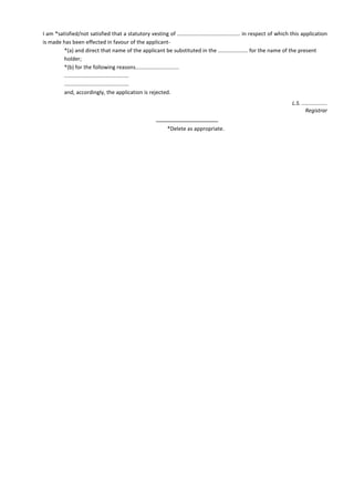 I am *satisfied/not satisfied that a statutory vesting of .......................................... in respect of which this application
is made has been effected in favour of the applicant-
*(a) and direct that name of the applicant be substituted in the .................... for the name of the present
holder;
*(b) for the following reasons.............................
...........................................
...........................................
and, accordingly, the application is rejected.
L.S. .................
Registrar
*Delete as appropriate.
 