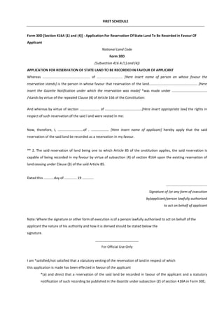 FIRST SCHEDULE
Form 30D [Section 416A (1) and (4)] - Application For Reservation Of State Land To Be Recorded in Favour Of
Applicant
National Land Code
Form 30D
(Subsection 416 A (1) and (4))
APPLICATION FOR RESERVATION OF STATE LAND TO BE RECORDED IN FAVOUR OF APPLICANT
Whereas .................................................. of ........................... [Here insert name of person an whose fovour the
reservation stands] is the person in whose favour that reservation of the land................................................... [Here
insert the Gazette Notification under which the reservation was made] *was made under .....................................
/stands by virtue of the repealed Clause (4) of Article 166 of the Constitution:
And whereas by virtue of section ..................... of .......................................[Here insert appropriate law] the rights in
respect of such reservation of the said l and were vested in me:
Now, therefore, I, ...........................of . ................... [Here insert name of applicant] hereby apply that the said
reservation of the said land be recorded as a reservation in my favour.
** 2. The said reservation of land being one to which Article 85 of the onstitution applies, the said reservation is
capable of being recorded in my favour by virtue of subsection (4) of section 416A upon the existing reservation of
land ceasing under Clause (3) of the said Article 85.
Dated this ...........day of ............. 19 ............
...........................................
Signature of (or any form of execution
by)applicant/person lawfully authorised
to act on behalf of applicant
Note: Where the signature or other form of execution is of a person lawfully authorised to act on behalf of the
applicant the nature of his authority and how it is derived should be stated below the
signature.
_______________________
For Official Use Only
I am *satisfied/not satisfied that a statutory vesting of the reservation of land in respect of which
this application is made has been effected in favour of the applicant
*(a) and direct that a reservation of the said land be recorded in favour of the applicant and a statutory
notification of such recording be published in the Gazette under subsection (2) of section 416A in Form 30E;
 