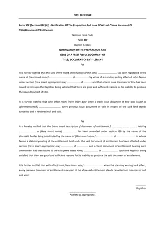 FIRST SCHEDULE
Form 30F [Section 416E (4)] - Notification Of The Preparation And Issue Of A Fresh *Issue Document Of
Title/Document Of Entitlement
National Land Code
Form 30F
(Section 416E(4)
NOTIFICATION OF THE PREPARATION AND
ISSUE OF A FRESH *ISSUE DOCUMENT OF
TITLE/ DOCUMENT OF ENTITLEMENT
*A
It is hereby notified that the land [Here Insert identification of the land] ............................ has been registered in the
name of [Here insert name] .................................. of..................... by virtue of a statutory vesting effected in his favour
under section [Here insert appropriate law] .................... of ............ and that a fresh issue document of title has been
issued to him upon the Registrar being satisfied that there are good and sufficient reasons for his inability to produce
the issue document of title.
It is further notified that with effect from [Here insert date when a fresh issue document of title was issued as
aforementioned.] ................................ every previous issue document of title in respect of the said land stands
cancelled and is rendered null and void.
*B
It is hereby notified that the [Here insert description of document of entitlement.] ...................................... held by
......................... of [Here insert name] .................... has been amended under section 416 by the name of the
aforesaid holder being substituted by the name of [Here insert name] ......................... of ............................ in whose
favour a statutory vesting of the entitlement held under the said document of entitlement has been effected under
section [Here insert appropriate law] ................. of ................. and a fresh document of entitlement bearing such
amendment has been issued to the said [Here insert name] ..................... of ......................... upon the Registrar being
satisfied that there are good and sufficient reasons for his inability to produce the said document of entitlement.
It is further notified that with effect from [Here insert date] ............................ when the statutory vesting took effect,
every previous document of entitlement in respect of the aforesaid entitlement stands cancelled and is rendered null
and void.
...............
Registrar
____________________
*Delete as appropriate.
 