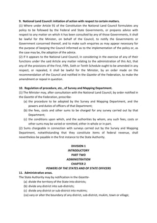 9. National Land Council: initiation of action with respect to certain matters.
(1) Where under Article 91 of the Constitution the National Land Council formulates any
policy to be followed by the Federal and State Governments, or prepares advice with
respect to any matter on which it has been consulted by any of those Governments, it shall
be lawful for the Minister, on behalf of the Council, to notify the Governments or
Government concerned thereof, and to make such enquiries as may appear necessary for
the purpose of keeping the Council informed as to the implementation of the policy or, as
the case may be, the adoption of the advice.
(2) If it appears to the National Land Council, in considering in the exercise of any of their
functions under the said Article any matter relating to the administration of this Act, that
any of the provisions of the First, Fifth, Sixth or Tenth Schedule ought to be amended in any
respect, or repealed, it shall be lawful for the Minister, by an order made on the
recommendation of the Council and notified in the Gazette of the Federation, to make the
amendment or repeal in question.
10. Regulation of procedure, etc., of Survey and Mapping Department.
(1) The Minister may, after consultation with the National Land Council, by order notified in
the Gazette of the Federation, prescribe-
(a) the procedure to be adopted by the Survey and Mapping Department, and the
powers and duties of officers of that Department;
(b) the fees, costs and other sums to be charged for any survey carried out by that
Department;
(c) the conditions upon which, and the authorities by whom, any such fees, costs or
other sums may be varied or remitted, either in whole or in part.
(2) Sums chargeable in connection with surveys carried out by the Survey and Mapping
Department, notwithstanding that they constitute items of federal revenue, shall
nevertheless be payable in the first instance to the State Authority.
DIVISION 1
INTRODUCTORY
PART TWO
ADMINISTRATION
CHAPTER 2
POWERS OF THE STATES AND OF STATE OFFICERS
11. Administrative areas.
The State Authority may by notification in the Gazette-
(a) divide the territory of the State into districts;
(b) divide any district into sub-districts;
(c) divide any district or sub-district into mukims;
(ca) vary or alter the boundary of any district, sub-district, mukim, town or village;
 