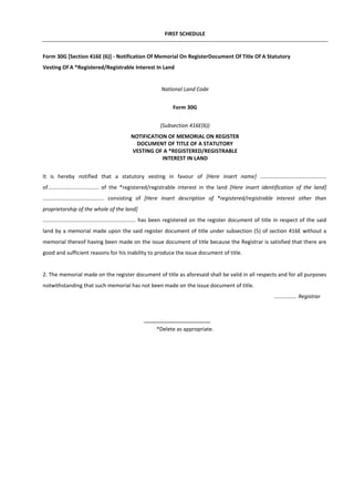 FIRST SCHEDULE
Form 30G [Section 416E (6)] - Notification Of Memorial On RegisterDocument Of Title Of A Statutory
Vesting Of A *Registered/Registrable Interest In Land
National Land Code
Form 30G
(Subsection 416E(6))
NOTIFICATION OF MEMORIAL ON REGISTER
DOCUMENT OF TITLE OF A STATUTORY
VESTING OF A *REGISTERED/REGISTRABLE
INTEREST IN LAND
It is hereby notified that a statutory vesting in favour of [Here insert name] ............................................
of.................................. of the *registered/registrable interest in the land [Here insert identification of the land]
......................................... consisting of [Here insert description of *registered/registrable interest other than
proprietorship of the whole of the land]
.............................................................. has been registered on the register document of title in respect of the said
land by a memorial made upon the said register document of title under subsection (5) of section 416E without a
memorial thereof having been made on the issue document of title because the Registrar is satisfied that there are
good and sufficient reasons for his inability to produce the issue document of title.
2. The memorial made on the register document of title as aforesaid shall be valid in all respects and for all purposes
notwithstanding that such memorial has not been made on the issue document of title.
............... Registrar
*Delete as appropriate.
 