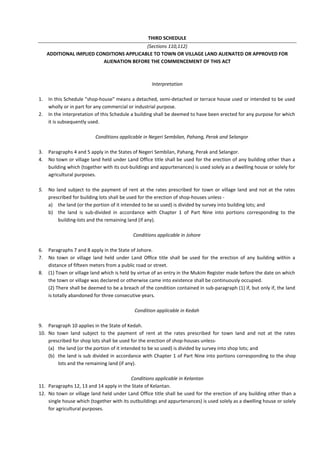 THIRD SCHEDULE
(Sections 110,112)
ADDITIONAL IMPLIED CONDITIONS APPLICABLE TO TOWN OR VILLAGE LAND ALIENATED OR APPROVED FOR
ALIENATION BEFORE THE COMMENCEMENT OF THIS ACT
Interpretation
1. In this Schedule "shop-house" means a detached, semi-detached or terrace house used or intended to be used
wholly or in part for any commercial or industrial purpose.
2. In the interpretation of this Schedule a building shall be deemed to have been erected for any purpose for which
it is subsequently used.
Conditions applicable in Negeri Sembilan, Pahang, Perak and Selangor
3. Paragraphs 4 and 5 apply in the States of Negeri Sembilan, Pahang, Perak and Selangor.
4. No town or village land held under Land Office title shall be used for the erection of any building other than a
building which (together with its out-buildings and appurtenances) is used solely as a dwelling house or solely for
agricultural purposes.
5. No land subject to the payment of rent at the rates prescribed for town or village land and not at the rates
prescribed for building lots shall be used for the erection of shop-houses unless -
a) the land (or the portion of it intended to be so used) is divided by survey into building lots; and
b) the land is sub-divided in accordance with Chapter 1 of Part Nine into portions corresponding to the
building-lots and the remaining land (if any).
Conditions applicable in Johore
6. Paragraphs 7 and 8 apply in the State of Johore.
7. No town or village land held under Land Office title shall be used for the erection of any building within a
distance of fifteen meters from a public road or street.
8. (1) Town or village land which is held by virtue of an entry in the Mukim Register made before the date on which
the town or village was declared or otherwise came into existence shall be continuously occupied.
(2) There shall be deemed to be a breach of the condition contained in sub-paragraph (1) if, but only if, the land
is totally abandoned for three consecutive years.
Condition applicable in Kedah
9. Paragraph 10 applies in the State of Kedah.
10. No town land subject to the payment of rent at the rates prescribed for town land and not at the rates
prescribed for shop lots shall be used for the erection of shop-houses unless-
(a) the land (or the portion of it intended to be so used) is divided by survey into shop lots; and
(b) the land is sub divided in accordance with Chapter 1 of Part Nine into portions corresponding to the shop
lots and the remaining land (if any).
Conditions applicable in Kelantan
11. Paragraphs 12, 13 and 14 apply in the State of Kelantan.
12. No town or village land held under Land Office title shall be used for the erection of any building other than a
single house which (together with its outbuildings and appurtenances) is used solely as a dwelling house or solely
for agricultural purposes.
 