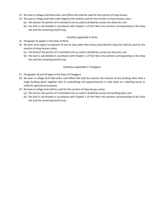 13. No town or village land held under Land Office title shall be used for the erection of shop-houses.
14. No town or village land held under Registry title shall be used for the erection of shop-houses unless -
(a) the land (or the portion of it intended to be so used) is divided by survey into shop lots; and
(b) the land is sub-divided in accordance with Chapter 1 of Part Nine into portions corresponding to the shop
lots and the remaining land (if any).
Condition applicable in Perlis
15. Paragraph 16 applies in the State of Perlis.
16. No town land subject to payment of rent at rates other than those prescribed for shop lots shall be used for the
erection of shop-houses unless
(a) the land (or the portion of it intended to be so used) is divided by survey into shop lots; and
(b) the land is sub-divided in accordance with Chapter 1 of Part Nine into portions corresponding to the shop
lots and the remaining land (if any).
Conditions applicable in Trengganu
17. Paragraphs 18 and 19 apply in the State of Trengganu.
18. No town or village land held under Land Office title shall be used for the erection of any building other than a
single building which together with its outbuildings and appurtenances) is used solely as a dwelling house or
solely for agricultural purposes.
19. No town or village land shall be used for the erection of shop-houses unless-
(a) the land (or the portion of it intended to be so used) is divided by survey into building plots; and
(b) the land is sub-divided in accordance with Chapter 1 of Part Nine into portions corresponding to the shop
lots and the remaining land (if any).
 