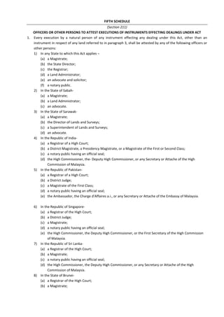 FIFTH SCHEDULE
(Section 211)
OFFICERS OR OTHER PERSONS TO ATTEST EXECUTIONS OF INSTRUMENTS EFFECTING DEALINGS UNDER ACT
1. Every execution by a natural person of any instrument effecting any dealing under this Act, other than an
instrument in respect of any land referred to in paragraph 3, shall be attested by any of the following officers or
other persons:
1) In any State to which this Act applies ¬
(a) a Magistrate;
(b) the State Director;
(c) the Registrar;
(d) a Land Administrator;
(e) an advocate and solicitor;
(f) a notary public.
2) In the State of Sabah-
(a) a Magistrate;
(b) a Land Administrator;
(c) an advocate.
3) In the State of Sarawak-
(a) a Magistrate;
(b) the Director of Lands and Surveys;
(c) a Superintendent of Lands and Surveys;
(d) an advocate.
4) In the Republic of India-
(a) a Registrar of a High Court;
(b) a District Magistrate, a Presidency Magistrate, or a Magistrate of the First or Second Class;
(c) a notary public having an official seal;
(d) the High Commissioner, the- Deputy High Commissioner, or any Secretary or Attache of the High
Commission of Malaysia.
5) In the Republic of Pakistan-
(a) a Registrar of a High Court;
(b) a District Judge;
(c) a Magistrate of the First Class;
(d) a notary public having an official seal;
(e) the Ambassador, the Charge d'Affaires a.i., or any Secretary or Attache of the Embassy of Malaysia.
6) In the Republic of Singapore-
(a) a Registrar of the High Court;
(b) a District Judge;
(c) a Magistrate;
(d) a notary public having an official seal;
(e) the High Commissioner, the Deputy High Commissioner, or the First Secretary of the High Commission
of Malaysia.
7) In the Republic of Sri Lanka-
(a) a Registrar of the High Court;
(b) a Magistrate;
(c) a notary public having an official seal;
(d) the High Commissioner, the Deputy High Commissioner, or any Secretary or Attache of the High
Commission of Malaysia.
8) In the State of Brunei-
(a) a Registrar of the High Court;
(b) a Magistrate;
 
