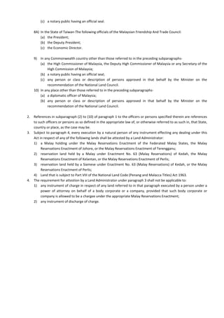 (c) a notary public having an official seal.
8A) In the State of Taiwan-The following officials of the Malaysian Friendship And Trade Council:
(a) the President;
(b) the Deputy President;
(c) the Economic Director.
9) In any Commonwealth country other than those referred to in the preceding subparagraphs-
(a) the High Commissioner of Malaysia, the Deputy High Commissioner of Malaysia or any Secretary of the
High Commission of Malaysia;
(b) a notary public having an official seal;
(c) any person or class or description of persons approved in that behalf by the Minister on the
recommendation of the National Land Council.
10) In any place other than those referred to in the preceding subparagraphs-
(a) a diplomatic officer of Malaysia;
(b) any person or class or description of persons approved in that behalf by the Minister on the
recommendation of the National Land Council.
2. References in subparagraph (2) to (10) of paragraph 1 to the officers or persons specified therein are references
to such officers or persons as so defined in the appropriate law of, or otherwise referred to as such in, that State,
country or place, as the case may be.
3. Subject to paragraph 4, every execution by a natural person of any instrument effecting any dealing under this
Act in respect of any of the following lands shall be attested by a Land Administrator:
1) a Malay holding under the Malay Reservations Enactment of the Federated Malay States, the Malay
Reservations Enactment of Johore, or the Malay Reservations Enactment of Terengganu;
2) reservation land held by a Malay under Enactment No. 63 (Malay Reservations) of Kedah, the Malay
Reservations Enactment of Kelantan, or the Malay Reservations Enactment of Perlis;
3) reservation land held by a Siamese under Enactment No. 63 (Malay Reservations) of Kedah, or the Malay
Reservations Enactment of Perlis;
4) Land that is subject to Part VIII of the National Land Code (Penang and Malacca Titles) Act 1963.
4. The requirement for attestion by a Land Administrator under paragraph 3 shall not be applicable to:
1) any instrument of charge in respect of any land referred to in that paragraph executed by a person under a
power of attorney on behalf of a body corporate or a company, provided that such body corporate or
company is allowed to be a chargee under the appropriate Malay Reservations Enactment;
2) any instrument of discharge of charge.
 