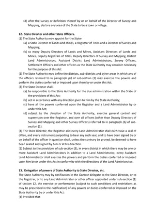 (d) after the survey or definition thereof by or on behalf of the Director of Survey and
Mapping, declare any area of the State to be a town or village.
12. State Director and other State Officers.
(1) The State Authority may appoint for the State-
(a) a State Director of Lands and Mines, a Registrar of Titles and a Director of Survey and
Mapping;
(b) so many Deputy Directors of Lands and Mines, Assistant Directors of Lands and
Mines, Deputy Registrars of Titles, Deputy Directors of Survey and Mapping, District
Land Administrators, Assistant District Land Administrators, Survey Officers,
Settlement Officers and other officers as the State Authority may consider necessary
for the purpose of this Act.
(2) The State Authority may define the districts, sub-districts and other areas in which any of
the officers referred to in paragraph (b) of sub-section (1) may exercise the powers and
perform the duties conferred or imposed upon them by or under this Act.
(3) The State Director shall-
(a) be responsible to the State Authority for the due administration within the State of
the provisions of this Act;
(b) act in accordance with any direction given to him by the State Authority;
(c) have all the powers conferred upon the Registrar and a Land Administrator by or
under this Act;
(d) subject to the direction of the State Authority, exercise general control and
supervision over the Registrar, and over all officers (other than Deputy Directors of
Survey and Mapping and other Survey Officers) referred to in paragraph (b) of sub-
section (1).
(4) The State Director, the Registrar and every Land Administrator shall each have a seal of
office, and every instrument purporting to bear any such seal, and to have been signed by or
on behalf of the officer in question shall, unless the contrary be proved, be deemed to have
been sealed and signed by him or at his direction.
(5) Subject to the provisions of sub-section (3), in every district in which there may be one or
more Assistant Land Administrators in addition to a Land Administrator, every Assistant
Land Administrator shall exercise the powers and perform the duties conferred or imposed
upon him by or under this Act in conformity with the directions of the Land Administrator.
13. Delegation of powers of State Authority to State Director, etc.
The State Authority may by notification in the Gazette delegate to the State Director, or to
the Registrar, or to any Land Administrator or other officer appointed under sub-section (1)
of section 12, the exercise or performance (subject to such conditions and restrictions as
may be prescribed in the notification) of any powers or duties conferred or imposed on the
State Authority by or under this Act:
(1) Provided that-
 