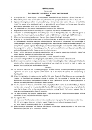 TENTH SCHEDULE
(Section 436)
SUPPLEMENTARY PROVISION AS TO FORMS AND PROCEDURE
Forms
1. In paragraphs 2 to 11 "form" means a form specified in the First Schedule in relation to a dealing under this Act.
2. When a form printed under section 376 is used, alternatives not appropriate to the case shall be struck out.
3. A person intending to use a form may, instead of using a form printed under section 376, use a form which he
himself has caused to be reproduced in print or typescript and, where he does so, he may cause alternatives
which are not appropriate to the case to be omitted in the reproduction.
4. The blank spaces in a form may be filled up either in typescript or in manuscript.
5. A signature on a form shall be in manuscript, but a typescript copy may be added below the signature.
6. Forms shall be printed or typed on plain white paper which is strong and durable and sufficiently glazed to
prevent the blurring of ink, and which shall be of a width of 420 millimeters and a length of 297 millimeters.
7. A form may be printed or typed on more than one sheet of paper if its length so requires.
8. All writing on a form shall be at right angles to the form's long axis. 8A. All entries in the Schedule to a form shall
be completed by a horizontal line drawn immediately after the last line of such entries: and the rectangle so
formed, being the rectangle enclosing the remaining space in the Schedule shall be transversed by a diagonal line
joining the two opposite angles of the rectangle; and the words denoting the number of title or titles affected by
the dealing shall be written on the said diagonal line. The said horizontal line, the said diagonal line and the said
works shall be duly initialled by the person attesting the instrument.
9. Where a form is reproduced in typescript, carbon copies may be used for any purpose for which a copy of the
form is required, but only if the type is legible and not blurred.
10. Print or typescript on a form (including typescript in a carbon copy) shall be black.
11. Manuscript writing on a form (including a signature) shall be in permanent black or blue-black ink.
11A. Erroneous entries are to be neatly cancelled so as not to be rendered illegible and are to be duly initialled by the
attesting officer. No correction, deletion or cancellation of any entry in the Form shall be made by erasing any
words or figures or otherwise rendering them illegible.
Procedure
12. The procedure set out in the succeeding paragraphs shall be followed in order to facilitate the preparation,
registration and issue by the Registrar under section 178 of documents of qualified title corresponding to
Registray title.
13. Before the registration of any document of qualified title under Chapter 2 of Part Eleven, or on receiving under
Chapter 3 of Part Eleven an application relating to qualified title corresponding to Registry title, the Land
Administrator shall prepare a single loose document in Form 11A (referred to in the succeeding paragraphs as
the draft document) which he shall complete as far as possible.
14. The plan prepared by the Land Administrator under paragraph (b) of sub-section (1) of section 181 or, as the case
may be, under paragraph (c) of sub-section (4) of section 183 (referred to in the succeeding paragraphs as the
plan) shall be drawn either on the draft document under the heading "Sketch Plan" or on a separate sheet of
paper which shall be attached to the draft document.
15. The draft document and the plan, together with a copy of the plan on a separate sheet of paper, shall be
transmitted by the Land Administrator to the Registrar.
16. The Registrar shall -
(a) make use of the information contained in the draft document in preparing the register document of title;
(b) affix to the register document of title the copy of the plan transmitted under paragraph 15; and
(c) retain the draft document and the plan for record purposes.
17. When registration is complete, the Registrar shall transmit a copy of the register document of title to the Land
Administrator, who shall retain it for record purposes.
.
 