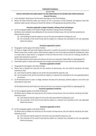 THIRTEENTH SCHEDULE
(Section 446)
SPECIAL PROVISION FOR LAND SUBJECT TO THE CONDITIONS IN THE SECOND AND THIRD SCHEDULES
General Provisions
1. In this Schedule "shop-house" has the same meaning as in the Third Schedule.
2. Where the State Authority makes any revision of rent in pursuance of this Schedule, the Registrar shall take
whatever steps may be necessary to record the revision in the appropriate documents of title.
Provisions applicable in Negeri Sembilan, Pahang, Perak and Selangor.
3. (1) This paragraph applies in the States of Negeri Sembilan, Pahang, Perak and Selangor.
(2) Where land is divided into building lots for the erection of shop-houses, the rent shall be revised by the
State Authority so that-
(a) each building lot shall be subject to rent at the rates prescribed for building lots; and
(b) the remainder of the land (if any) shall be subject to a reduced rent calculated at the rate applicable
before the division.
Provisions applicable to Johore
4. Paragraphs 5 and 6 apply in the State of Johore.
5. (1) Town or village land held under Registry title which is used for the erection of a building within a distance of
fifteen meters from a public road or street shall be subject to rent at the rates prescribed for building lots unless
it is held under a lease which, in recognition of the fact that the land is to be used for building, provides for
special rates of premium and rent.
(2) The State Authority shall make such revisions of rent as are necessary to give effect to subparagraph (1).
6. Land held on grant or lease which exceeds two hundred and sixty hectares in area shall not be sub-divided.
Provisions applicable to Kedah
7. Paragraphs 8 and 9 apply in the State of Kedah.
8. Where land is divided into shop lots for the erection of shop-houses, the rent shall be revised by the State
Authority so that-
(a) each shop lot shall be subject to rent at the rate prescribed for shop lots; and
(b) the remainder of the land (if any) shall be subject to a reduced rent calculated at the rate applicable before
the division.
9. (1) All alienated land in a town or village, whatever the date of its alienation, shall be subject to rent at the rate
prescribed for town land.
(2) The State Authority shall make such revisions of rent as are necessary to give effect to subparagraph (1).
Provisions applicable to Kelantan
10. (1) This paragraph applies in the State of Kelantan.
(2) Where land is divided into shop lots for the erection of shop-houses, the rent shall be revised by the State
Authority so that-
(a) each shop lot shall be subject to rent at the rates prescribed for building lots; and
(b) the remainder of the land (if any) shall be subject to a reduced rent calculated at the rate applicable
before the division.
Provisions applicable to Perlis
11. (1) This paragraph applies in the State of Perlis.
(2) Where land is divided into shop lots for the erection of shop-houses, the rent shall be revised by the State
Authority so that-
(a) each shop lot shall be subject to rent at the rate prescribed for shop lots; and
(b) the remainder of the land (if any) shall be subject to a reduced rent calculated at the rate applicable
before the division.
 