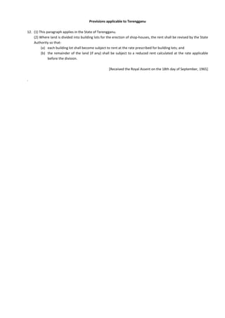 Provisions applicable to Terengganu
12. (1) This paragraph applies in the State of Terengganu.
(2) Where land is divided into building lots for the erection of shop-houses, the rent shall be revised by the State
Authority so that-
(a) each building lot shall become subject to rent at the rate prescribed for building lots; and
(b) the remainder of the land (if any) shall be subject to a reduced rent calculated at the rate applicable
before the division.
[Received the Royal Assent on the 18th day of September, 1965]
.
 