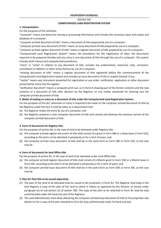 FOURTEENTH SCHEDULE
(Section 5A)
COMPUTERIZED LAND REGISTRATION SYSTEM
1. Interpretation.
For the purposes of this Schedule-
"computer" means any device for storing or processing information and includes the necessary input and output and
database of a computer;
"computer printed document of title" means a document of title prepared by use of a computer;
"computer printed issue document of title" means an issue document of title prepared by use of a computer;
"computer printed register document of title" means a register document of title prepared by use of a computer;
"Computerized Land Registration System" means the procedures for the registration of titles, the documents
required to be prepared thereby and any entry in any document of title through the use of a computer. The system
includes both manual and computerized procedures;
"entry" or "enter" in relation to any document of title, includes any endorsement, memorial, note, correction,
cancellation or deletion or other entry thereon by use of a computer;
"existing document of title" means a register document of title registered before the commencement of the
Computerized Land Registration System and includes an issue document of title in respect thereof, if any;
"matter" means any instrument presented for registration or any order, notification, application or other document
presented for entry into the register;
"verification document" means a computer print-out, as in Form A showing part of the former contents and the new
contents of a document of title after decision by the Registrar on any matter presented for entering into the
computer printed document of title.
2. Mode of making an entry on a document of title under the Computerized Land Registration System.
For the purposes of this Act, whenever an entry is required to be made on the computer printed document of title by
the Registrar under this Act, it shall be taken as a requirement that-
(a) the Registrar makes the entry by use of a computer; and
(b) the Registrar prepares a new computer document of title and cancels and destroys the previous version of the
computer printed document of title.
3. Form of documents for Registry title.
For the purposes of section 86, in the case of land to be alienated under Registry title-
(a) the computer printed register document of title shall consist of a grant in Form 5BK or a State lease in Form 5CK,
according as the land is to be alienated in perpetuity or for a term of years; and
(b) the computer printed issue document of title shall be in the same form as Form 5BK or Form 5CK, as the case
may be.
4. Form of documents for land Office title.
For the purpose of section 87, in the case of land to be alienated under Land Office title-
(a) the computer printed register document of title shall consist of a Mukim grant in Form 5DK or a Mukim lease in
Form 5EK, according as the land is to be alienated in perpetuity or for a term of years; and
(b) the computer printed issue document of title shall be in the same form as Form 5DK or Form 5EK, as the case
may be.
5. Plan for final title to be issued separately.
(1) The plan of the land to be alienated shall be issued to the proprietor in Form B1. The Registrar shall keep in the
land Registry a copy of the plan of the land to which it relates as approved by the Director of Survey under
paragraph (e) of sub-section (1) of section 396. The copy of the plan to be attached to Form B1 shall be duly
authenticated under the hand and seal of the Registrar.
(2) The Land Administrator shall when delivering the computer printed issue document of title to the proprietor also
deliver to him a copy of the plan attached to Form B1 duly authenticated under his hand and seal.
 