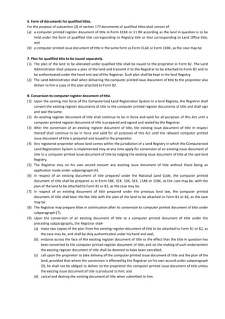 6. Form of documents for qualified titles.
For the purpose of subsection (2) of section 177 documents of qualified titles shall consist of-
(a) a computer printed register document of title in Form 11AK or 11 BK according as the land in question is to be
held under the form of qualified title corresponding to Registry title or that corresponding to Land Office title;
and
(b) a computer printed issue document of title in the same form as Form 11AK or Form 11BK, as the case may be.
7. Plan for qualified title to be issued separately.
(1) The plan of the land to be alienated under qualified title shall be issued to the proprietor in Form B2. The Land
Administrator shall prepare a plan of the land and transmit it to the Registrar to be attached to Form B2 and to
be authenticated under the hand and seal of the Registrar. Such plan shall be kept in the land Registry.
(2) The Land Administrator shall when delivering the computer printed issue document of title to the proprietor also
deliver to him a copy of the plan attached to Form B2.
8. Conversion to computer register document of title.
(1) Upon the coming into force of the Computerized Land Registration System in a land Registry, the Registrar shall
convert the existing register documents of title to the computer printed register documents of title and shall sign
and seal the same.
(2) An existing register document of title shall continue to be in force and valid for all purposes of this Act until a
computer printed register document of title is prepared and signed and sealed by the Registrar.
(3) After the conversion of an existing register document of title, the existing issue document of title in respect
thereof shall continue to be in force and valid for all purposes of this Act until the relevant computer printed
issue document of title is prepared and issued to the proprietor.
(4) Any registered proprietor whose land comes within the jurisdiction of a land Registry in which the Computerized
Land Registration System is implemented may at any time apply for conversion of an existing issue document of
title to a computer printed issue document of title by lodging the existing issue document of title at the said land
Registry.
(5) The Registrar may on his own accord convert any existing issue document of title without there being an
application made under subparagraph (4).
(6) In respect of an existing document of title prepared under the National Land Code, the computer printed
document of title shall be prepared as in Form 5BK, 5CK, 5DK, 5EK, 11AK or 11BK, as the case may be, with the
plan of the land to be attached to Form B1 or B2, as the case may be.
(7) In respect of an existing document of title prepared under the previous land law, the computer printed
document of title shall bear the like title with the plan of the land to be attached to Form B1 or B2, as the case
may be.
(8) The Registrar may prepare titles in continuation after its conversion to computer printed document of title under
subparagraph (7).
(9) Upon the conversion of an existing document of title to a computer printed document of title under the
preceding subparagraphs, the Registrar shall-
(a) make two copies of the plan from the existing register document of title to be attached to Form B1 or B2, as
the case may be, and shall be duly authenticated under his hand and seal;
(b) endorse across the face of the existing register document of title to the effect that the title in question has
been converted to the computer printed register document of title; and on the making of such endorsement
the existing register document of title shall be deemed to have been cancelled;
(c) call upon the proprietor to take delivery of the computer printed issue document of title and the plan of the
land; provided that where the conversion is effected by the Registrar on his own accord under subparagraph
(5), he shall not be obliged to deliver to the proprietor the computer printed issue document of title unless
the existing issue document of title is produced to him; and
(d) cancel and destroy the existing document of title when submitted to him.
 