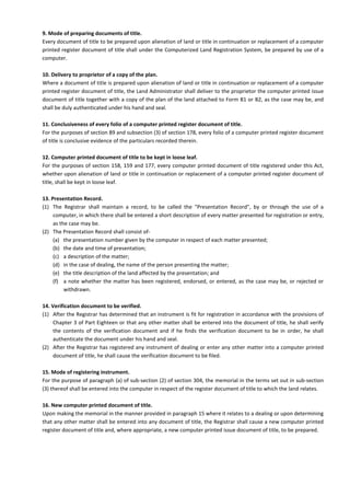 9. Mode of preparing documents of title.
Every document of title to be prepared upon alienation of land or title in continuation or replacement of a computer
printed register document of title shall under the Computerized Land Registration System, be prepared by use of a
computer.
10. Delivery to proprietor of a copy of the plan.
Where a document of title is prepared upon alienation of land or title in continuation or replacement of a computer
printed register document of title, the Land Administrator shall deliver to the proprietor the computer printed issue
document of title together with a copy of the plan of the land attached to Form B1 or B2, as the case may be, and
shall be duly authenticated under his hand and seal.
11. Conclusiveness of every folio of a computer printed register document of title.
For the purposes of section 89 and subsection (3) of section 178, every folio of a computer printed register document
of title is conclusive evidence of the particulars recorded therein.
12. Computer printed document of title to be kept in loose leaf.
For the purposes of section 158, 159 and 177, every computer printed document of title registered under this Act,
whether upon alienation of land or title in continuation or replacement of a computer printed register document of
title, shall be kept in loose leaf.
13. Presentation Record.
(1) The Registrar shall maintain a record, to be called the "Presentation Record", by or through the use of a
computer, in which there shall be entered a short description of every matter presented for registration or entry,
as the case may be.
(2) The Presentation Record shall consist of-
(a) the presentation number given by the computer in respect of each matter presented;
(b) the date and time of presentation;
(c) a description of the matter;
(d) in the case of dealing, the name of the person presenting the matter;
(e) the title description of the land affected by the presentation; and
(f) a note whether the matter has been registered, endorsed, or entered, as the case may be, or rejected or
withdrawn.
14. Verification document to be verified.
(1) After the Registrar has determined that an instrument is fit for registration in accordance with the provisions of
Chapter 3 of Part Eighteen or that any other matter shall be entered into the document of title, he shall verify
the contents of the verification document and if he finds the verification document to be in order, he shall
authenticate the document under his hand and seal.
(2) After the Registrar has registered any instrument of dealing or enter any other matter into a computer printed
document of title, he shall cause the verification document to be filed.
15. Mode of registering instrument.
For the purpose of paragraph (a) of sub-section (2) of section 304, the memorial in the terms set out in sub-section
(3) thereof shall be entered into the computer in respect of the register document of title to which the land relates.
16. New computer printed document of title.
Upon making the memorial in the manner provided in paragraph 15 where it relates to a dealing or upon determining
that any other matter shall be entered into any document of title, the Registrar shall cause a new computer printed
register document of title and, where appropriate, a new computer printed issue document of title, to be prepared.
 