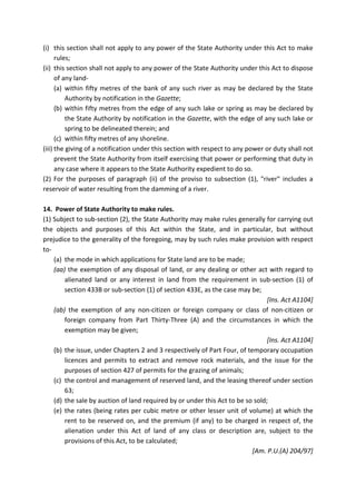 (i) this section shall not apply to any power of the State Authority under this Act to make
rules;
(ii) this section shall not apply to any power of the State Authority under this Act to dispose
of any land-
(a) within fifty metres of the bank of any such river as may be declared by the State
Authority by notification in the Gazette;
(b) within fifty metres from the edge of any such lake or spring as may be declared by
the State Authority by notification in the Gazette, with the edge of any such lake or
spring to be delineated therein; and
(c) within fifty metres of any shoreline.
(iii) the giving of a notification under this section with respect to any power or duty shall not
prevent the State Authority from itself exercising that power or performing that duty in
any case where it appears to the State Authority expedient to do so.
(2) For the purposes of paragraph (ii) of the proviso to subsection (1), "river" includes a
reservoir of water resulting from the damming of a river.
14. Power of State Authority to make rules.
(1) Subject to sub-section (2), the State Authority may make rules generally for carrying out
the objects and purposes of this Act within the State, and in particular, but without
prejudice to the generality of the foregoing, may by such rules make provision with respect
to-
(a) the mode in which applications for State land are to be made;
(aa) the exemption of any disposal of land, or any dealing or other act with regard to
alienated land or any interest in land from the requirement in sub-section (1) of
section 433B or sub-section (1) of section 433E, as the case may be;
[Ins. Act A1104]
(ab) the exemption of any non-citizen or foreign company or class of non-citizen or
foreign company from Part Thirty-Three (A) and the circumstances in which the
exemption may be given;
[Ins. Act A1104]
(b) the issue, under Chapters 2 and 3 respectively of Part Four, of temporary occupation
licences and permits to extract and remove rock materials, and the issue for the
purposes of section 427 of permits for the grazing of animals;
(c) the control and management of reserved land, and the leasing thereof under section
63;
(d) the sale by auction of land required by or under this Act to be so sold;
(e) the rates (being rates per cubic metre or other lesser unit of volume) at which the
rent to be reserved on, and the premium (if any) to be charged in respect of, the
alienation under this Act of land of any class or description are, subject to the
provisions of this Act, to be calculated;
[Am. P.U.(A) 204/97]
 