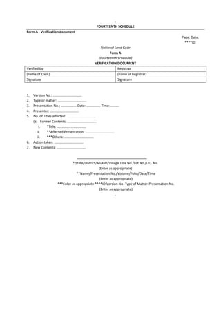 .
FOURTEENTH SCHEDULE
Form A - Verification document
Page: Date:
****ID:
National Land Code
Form A
(Fourteenth Schedule)
VERIFICATION DOCUMENT
Verified by Registrar
(name of Clerk) (name of Registrar)
Signature Signature
1. Version No.: ...............................
2. Type of matter: ...............................
3. Presentation No.; ................. Date: ............... Time: .........
4. Presenter: ...............................
5. No. of Titles affected: ...............................
(a) Former Contents: ...............................
i. *Title: ...............................
ii. **Affected Presentation: ...............................
iii. ***Others: ...............................
6. Action taken: ...............................
7. New Contents: ...............................
* State/District/Mukim/Village Title No./Lot No./L.O. No.
(Enter as appropriate)
**Name/Presentation No./Volume/Folio/Date/Time
(Enter as appropriate)
***Enter as appropriate ****ID Version No.-Type of Matter-Presentation No.
(Enter as appropriate)
.
 