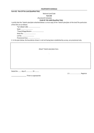 FOURTEENTH SCHEDULE
Form B2 - Plan Of The Land (Qualified Title)
National Land Code
Form B2
(Fourteenth Schedule)
PLAN OF THE LAND (Qualified Title)
I certify that the *sketch plan/plan attached below is a true copy of the *sketch plan/plan of the land.The particulars
of the title are as follows-
*Q.T.(R)/Q.T.(M): .............................
State: .............................
*Town/Village/Mukim: .............................
Sheet No.: .............................
Lot No.: .............................
Provisional Area: .............................
2. In the plan below, the boundaries shown in red not having been established by survey, are provisional only.
Attach *sketch plan/plan here.
.
Dated the ........ day of ................ 19 ...........
L.S. ........................... Registrar
___________________ *Enter as appropriate
 