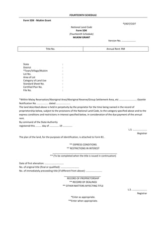 FOURTEENTH SCHEDULE
*Within Malay Reservation/Aboriginal Area/Aboriginal Reserve/Group Settlement Area, etc .......................... Gazette
Notification No. ................. dated .....................
The land described above is held in perpetuity by the proprietor for the time being named in the record of
proprietorship below, subject to the provisions of the National Land Code, to the category specified above and to the
express conditions and restrictions in interest specified below, in consideration of the due payment of the annual
rent.
By command of the State Authority
registered this ......... day of .............. 19 ..............
L.S. .....................
Registrar
The plan of the land, for the purposes of identification, is attached to Form B1 .
** EXPRESS CONDITIONS
** RESTRICTIONS IN INTEREST
** (To be completed when the title is issued in continuation)
Date of first alienation: ............................
No. of original title (final or qualified): ...........................
No. of immediately preceeding title (if different from above): ........................
RECORD OF PROPRIETORSHIP
** RECORD OF DEALINGS
** OTHER MATTERS AFFECTING TITLE
L.S. ......................
Registrar
*Enter as appropriate.
**Enter when appropriate.
Title No. Annual Rent: RM
Form 5DK - Mukim Grant
*CRDT/CIDT
National Land Code
Form 5DK
(Fourteenth Schedule)
MUKIM GRANT
Version No. .....................
State :
District :
*Town/Village/Mukim :
Lot No. :
Area of Lot :
Category of Land Use :
Standard Sheet No. :
Certified Plan No. :
File No. :
 