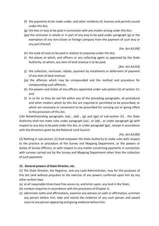 (f) the payments to be made under, and other incidents of, licences and permits issued
under this Act;
(g) the fees or levy to be paid in connection with any matter arising under this Act;
(ga) the remission in whole or in part of any levy to be paid under paragraph (g) or the
exemption of any non-citizen or foreign company from the payment of such levy or
any part thereof;
[Ins. Act A1104]
(h) the scale of costs to be paid in relation to enquiries under this Act;
(i) the places at which, and officers or any collecting agent as approved by the State
Authority. to whom, any item of land revenue is to be paid;
[Am. Act A1333]
(j) the collection, remission, rebate, payment by instalments or deferment of payment
of any item of land revenue;
(ja) the offences which may be compounded and the method and procedure for
compounding such offences;
(k) the powers and duties of any officers appointed under sub-section (1) of section 12;
and
(l) in so far as they do not fall within any of the preceding paragraphs, all procedural
and other matters which by this Act are required or permitted to be prescribed, or
which are necessary or convenient to be prescribed for carrying out or giving effect
to the provisions of this Act.
(1A) Notwithstanding paragraphs (aa) , (ab) , (g) and (ga) of sub-section (1) , the State
Authority shall not make rules under paragraph (aa) , or (ab) , or under paragraph (g) with
respect to any levy to be paid under this Act, or under paragraph (ga) , except in accordance
with the directions given by the National Land Council.
[Ins. Act A1104]
(2) Nothing in sub-section (1) shall empower the State Authority to make rules with respect
to the practice or procedure of the Survey and Mapping Department, or the powers or
duties of Survey Officers, or with respect to any matter concerning payments in connection
with surveys carried out by the Survey and Mapping Department other than the collection
of such payments.
15. General powers of State Director, etc.
(1) The State Director, the Registrar, and any Land Administrator, may for the purposes of
this Act (and without prejudice to the exercise of any powers conferred upon him by any
other written law)-
(a) at all reasonable times have free access to, and enter upon, any land in the State;
(b) conduct enquiries in accordance with the provisions of Chapter 4;
(c) administer oaths and affirmations, examine any witness on oath or affirmation, summon
any person before him, take and record the evidence of any such person and award
costs to any person appearing and giving evidence before him;
 