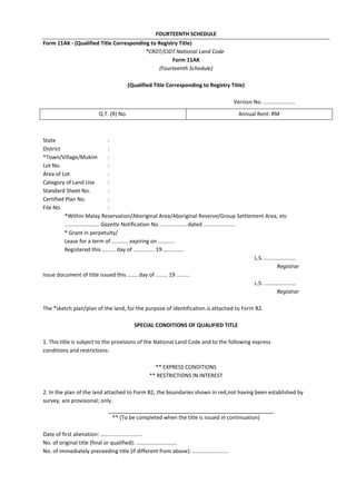 FOURTEENTH SCHEDULE
Form 11AK - (Qualified Title Corresponding to Registry Title)
*CRDT/CIDT National Land Code
Form 11AK
(Fourteenth Schedule)
(Qualified Title Corresponding to Registry Title)
Version No. .....................
State :
District :
*Town/Village/Mukim :
Lot No. :
Area of Lot :
Category of Land Use :
Standard Sheet No. :
Certified Plan No. :
File No. :
*Within Malay Reservation/Aboriginal Area/Aboriginal Reserve/Group Settlement Area, etc
....................... Gazette Notification No. ................. dated .....................
* Grant in perpetuity/
Lease for a term of ........... expiring on ...........
Registered this ......... day of .............. 19 ..............
L.S. .....................
Registrar
Issue document of title issued this ....... day of ........ 19 .........
L.S. .....................
Registrar
The *sketch plan/plan of the land, for the purpose of identification.is attached to Form B2.
SPECIAL CONDITIONS OF QUALIFIED TITLE
1. This title is subject to the provisions of the National Land Code and to the following express
conditions and restrictions:
** EXPRESS CONDITIONS
** RESTRICTIONS IN INTEREST
2. In the plan of the land attached to Form B2, the boundaries shown in red,not having been established by
survey, are provisional; only.
** (To be completed when the title is issued in continuation)
Date of first alienation: ............................
No. of original title (final or qualified): ...........................
No. of immediately preceeding title (if different from above): ........................
Q.T. (R) No. Annual Rent: RM
 