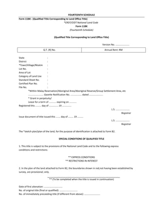 FOURTEENTH SCHEDULE
Form 11BK - (Qualified Title Corresponding to Land Office Title)
*CRDT/CIDT National Land Code
Form 11BK
(Fourteenth Schedule)
(Qualified Title Corresponding to Land Office Title)
Version No. .....................
State :
District :
*Town/Village/Mukim :
Lot No. :
Area of Lot :
Category of Land Use :
Standard Sheet No. :
Certified Plan No. :
File No. :
*Within Malay Reservation/Aboriginal Area/Aboriginal Reserve/Group Settlement Area, etc
....................... Gazette Notification No. ................. dated .....................
* Grant in perpetuity/
Lease for a term of ........... expiring on ...........
Registered this ......... day of .............. 19 ..............
L.S. .....................
Registrar
Issue document of title issued this ....... day of ........ 19 .........
L.S. .....................
Registrar
The *sketch plan/plan of the land, for the purpose of identification is attached to Form B2.
SPECIAL CONDITIONS OF QUALIFIED TITLE
1. This title is subject to the provisions of the National Land Code and to the following express
conditions and restrictions:
** EXPRESS CONDITIONS
** RESTRICTIONS IN INTEREST
2. In the plan of the land attached to Form B2, the boundaries shown in red,not having been established by
survey, are provisional; only.
** (To be completed when the title is issued in continuation)
Date of first alienation: ............................
No. of original title (final or qualified): ...........................
No. of immediately preceeding title (if different from above): ........................
Q.T. (R) No. Annual Rent: RM
 
