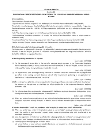 FIFTEENTH SCHEDULE
[Section 5C]
MODIFICATIONS TO FACILITATE THE IMPLEMENTATION OF THE PENGURUSAN DANAHARTA NASIONAL BERHAD
ACT 1998
1. Interpretation.
For the purposes of this Schedule
"acquiree" has the meaning assigned to it in the Pengurusan Danaharta Nasional Berhad Act 1998[Act 587];
"Danaharta" means Pengurusan Danaharta Nasional Berhad, the corporation established pursuant to the Pengurusan
Danaharta Nasional Berhad Act 1998 [Act 587] (which expression shall include any of its subsidiaries defined under
the Act);
"seller" has the meaning assigned to it in the Pengurusan Danaharta Nasional Berhad Act 1998;
"statutory vesting" in relation to section 414 includes the vesting of any lienholder's caveat or private caveat or
prohibitory order;
"transfer certificate" has the meaning assigned to it in the Pengurusan Danaharta Nasional Berhad Act 1998;
"vesting certificate" has the meaning assigned to it in the Pengurusan Danaharta Nasional Berhad Act 1998.
2. Lienholder's caveat of private caveat capable of transfer.
For the purposes of subsection (1) of section 214, a lienholder's caveat or private caveat vested in Danaharta or the
acquiree, as the case may be, pursuant to a statutory vesting effected under the Pengurusan Danaharta Nasional
Berhad Act 1998 shall be capable of transfer.
3. Statutory vesting in Danaharta or acquiree.
[Am. P.U.(A) 437/2000]
(1) For the purposes of section 415, in the case of a statutory vesting pursuant to the Pengurusan Danaharta
Nasional Berhad Act 1998, a vesting certificate or a transfer certificate, as the case may be, shall be conclusive
evidence of the vesting of any registered or registrable interest.
[Am. P.U.(A) 437/2000]
(2) The Registrar shall upon receiving a vesting certificate or a transfer certificate, as the case may be, register and
give effect to the vesting and shall dispense with all other requirements pertaining to an application for
registration of a statutory vesting under Part Thirty.
[Subs. P.U.(A) 437/2000]
(2A) The vesting of any right, title or interest stipulated in the vesting certificate or transfer certificate in Danaharta or
the acquiree, as the case may be, shall have the effect provided for in the Pengurusan Danaharta Nasional
Berhad Act 1998.
[Ins. P.U.(A) 437/2000]
(3) The effective date of the vesting under subparagraph (2) shall be the vesting or disposition date specified in the
vesting certificate or the transfer certificate, as the case may be.
[Subs. P.U.(A) 437/2000]
(4) Where any land or lease or any interest in any land or lease has been vested in an acquiree pursuant to this
paragraph, any further dealings in respect of the land, lease or interest shall be subject to the provisions of the
Code.
[Subs. P.U.(A) 437/2000]
4. Transfer of lienholder's caveat and prohibitory order in respect of land or lease vested in Danaharta.
(1) Where any land or lease vested in Danaharta is subject to any lienholder's caveat, private caveat or prohibitory
order, the transfer of such lienholder's caveat, private caveat or prohibitory order shall be effected by an
instrument in Form 1(B)A.
(2) Upon the registration of the transfer specified under subparagraph (1), the lienholder's caveat, private caveat or
prohibitory order shall pass to and vest in Danaharta and shall be enforceable by or against Danaharta.
(3) For the purposes of this paragraph, "transfer" means
(a) where the land or lease has been vested in Danaharta and is subject to a lienholder's caveat, such caveat
shall be deemed to have been withdrawn;
 