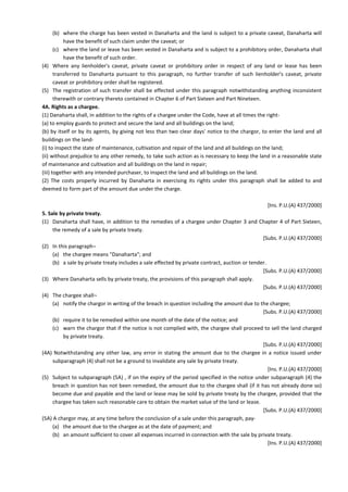 (b) where the charge has been vested in Danaharta and the land is subject to a private caveat, Danaharta will
have the benefit of such claim under the caveat; or
(c) where the land or lease has been vested in Danaharta and is subject to a prohibitory order, Danaharta shall
have the benefit of such order.
(4) Where any lienholder's caveat, private caveat or prohibitory order in respect of any land or lease has been
transferred to Danaharta pursuant to this paragraph, no further transfer of such lienholder's caveat, private
caveat or prohibitory order shall be registered.
(5) The registration of such transfer shall be effected under this paragraph notwithstanding anything inconsistent
therewith or contrary thereto contained in Chapter 6 of Part Sixteen and Part Nineteen.
4A. Rights as a chargee.
(1) Danaharta shall, in addition to the rights of a chargee under the Code, have at all times the right-
(a) to employ guards to protect and secure the land and all buildings on the land;
(b) by itself or by its agents, by giving not less than two clear days' notice to the chargor, to enter the land and all
buildings on the land-
(i) to inspect the state of maintenance, cultivation and repair of the land and all buildings on the land;
(ii) without prejudice to any other remedy, to take such action as is necessary to keep the land in a reasonable state
of maintenance and cultivation and all buildings on the land in repair;
(iii) together with any intended purchaser, to inspect the land and all buildings on the land.
(2) The costs properly incurred by Danaharta in exercising its rights under this paragraph shall be added to and
deemed to form part of the amount due under the charge.
[Ins. P.U.(A) 437/2000]
5. Sale by private treaty.
(1) Danaharta shall have, in addition to the remedies of a chargee under Chapter 3 and Chapter 4 of Part Sixteen,
the remedy of a sale by private treaty.
[Subs. P.U.(A) 437/2000]
(2) In this paragraph¬
(a) the chargee means "Danaharta"; and
(b) a sale by private treaty includes a sale effected by private contract, auction or tender.
[Subs. P.U.(A) 437/2000]
(3) Where Danaharta sells by private treaty, the provisions of this paragraph shall apply.
[Subs. P.U.(A) 437/2000]
(4) The chargee shall¬
(a) notify the chargor in writing of the breach in question including the amount due to the chargee;
[Subs. P.U.(A) 437/2000]
(b) require it to be remedied within one month of the date of the notice; and
(c) warn the chargor that if the notice is not complied with, the chargee shall proceed to sell the land charged
by private treaty.
[Subs. P.U.(A) 437/2000]
(4A) Notwithstanding any other law, any error in stating the amount due to the chargee in a notice issued under
subparagraph (4) shall not be a ground to invalidate any sale by private treaty.
[Ins. P.U.(A) 437/2000]
(5) Subject to subparagraph (5A) , if on the expiry of the period specified in the notice under subparagraph (4) the
breach in question has not been remedied, the amount due to the chargee shall (if it has not already done so)
become due and payable and the land or lease may be sold by private treaty by the chargee, provided that the
chargee has taken such reasonable care to obtain the market value of the land or lease.
[Subs. P.U.(A) 437/2000]
(5A) A chargor may, at any time before the conclusion of a sale under this paragraph, pay-
(a) the amount due to the chargee as at the date of payment; and
(b) an amount sufficient to cover all expenses incurred in connection with the sale by private treaty.
[Ins. P.U.(A) 437/2000]
 